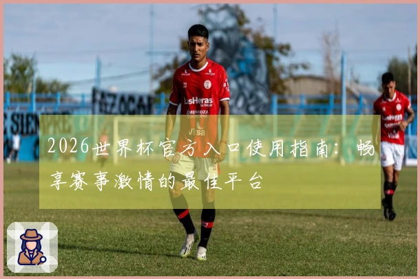 2026世界杯官方入口使用指南：畅享赛事激情的最佳平台