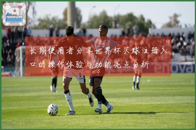 长期使用者分享世界杯买球注册入口的操作体验与功能亮点分析